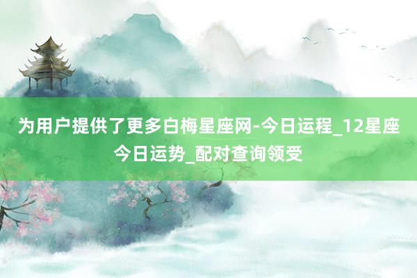 为用户提供了更多白梅星座网-今日运程_12星座今日运势_配对查询领受