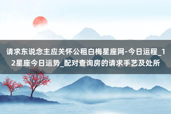 请求东说念主应关怀公租白梅星座网-今日运程_12星座今日运势_配对查询房的请求手艺及处所